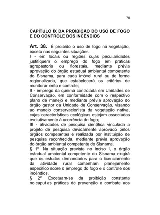 78

CAPÍTULO IX DA PROIBIÇÃO DO USO DE FOGO
E DO CONTROLE DOS INCÊNDIOS

Art. 38. É proibido o uso de fogo na vegetação,
exceto nas seguintes situações:
I - em locais ou regiões cujas peculiaridades
justifiquem o emprego do fogo em práticas
agropastoris ou florestais, mediante prévia
aprovação do órgão estadual ambiental competente
do Sisnama, para cada imóvel rural ou de forma
regionalizada, que estabelecerá os critérios de
monitoramento e controle;
II - emprego da queima controlada em Unidades de
Conservação, em conformidade com o respectivo
plano de manejo e mediante prévia aprovação do
órgão gestor da Unidade de Conservação, visando
ao manejo conservacionista da vegetação nativa,
cujas características ecológicas estejam associadas
evolutivamente à ocorrência do fogo;
III - atividades de pesquisa científica vinculada a
projeto de pesquisa devidamente aprovado pelos
órgãos competentes e realizada por instituição de
pesquisa reconhecida, mediante prévia aprovação
do órgão ambiental competente do Sisnama.
§ 1o Na situação prevista no inciso I, o órgão
estadual ambiental competente do Sisnama exigirá
que os estudos demandados para o licenciamento
da atividade rural contenham planejamento
específico sobre o emprego do fogo e o controle dos
incêndios.
§ 2o
Excetuam-se da proibição constante
no caput as práticas de prevenção e combate aos

 