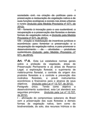 8

sociedade civil, na criação de políticas para a
preservação e restauração da vegetação nativa e de
suas funções ecológicas e sociais nas áreas urbanas
e rurais; (Incluído pela Medida Provisória nº 571, de
2012).
VII - fomento à inovação para o uso sustentável, a
recuperação e a preservação das florestas e demais
formas de vegetação nativa; e (Incluído pela Medida
Provisória nº 571, de 2012).
VIII - criação e mobilização de incentivos jurídicos e
econômicos para fomentar a preservação e a
recuperação da vegetação nativa, e para promover o
desenvolvimento
de
atividades
produtivas
sustentáveis. (Incluído pela Medida Provisória nº
571, de 2012).

Art. 1o-A. Esta Lei estabelece normas gerais
sobre a proteção da vegetação, áreas de
Preservação Permanente e as áreas de Reserva
Legal; a exploração florestal, o suprimento de
matéria-prima florestal, o controle da origem dos
produtos florestais e o controle e prevenção dos
incêndios
florestais,
e
prevê
instrumentos
econômicos e financeiros para o alcance de seus
objetivos.
(Incluído pela Lei nº 12.727, de 2012).
Parágrafo único.
Tendo como objetivo o
desenvolvimento sustentável, esta Lei atenderá aos
seguintes princípios:
(Incluído pela Lei nº 12.727,
de 2012).
I - afirmação do compromisso soberano do Brasil
com a preservação das suas florestas e demais
formas de vegetação nativa, bem como da
biodiversidade, do solo, dos recursos hídricos e da

 
