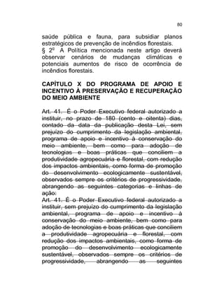 80

saúde pública e fauna, para subsidiar planos
estratégicos de prevenção de incêndios florestais.
§ 2o A Política mencionada neste artigo deverá
observar cenários de mudanças climáticas e
potenciais aumentos de risco de ocorrência de
incêndios florestais.
CAPÍTULO X DO PROGRAMA DE APOIO E
INCENTIVO À PRESERVAÇÃO E RECUPERAÇÃO
DO MEIO AMBIENTE
Art. 41. É o Poder Executivo federal autorizado a
instituir, no prazo de 180 (cento e oitenta) dias,
contado da data da publicação desta Lei, sem
prejuízo do cumprimento da legislação ambiental,
programa de apoio e incentivo à conservação do
meio ambiente, bem como para adoção de
tecnologias e boas práticas que conciliem a
produtividade agropecuária e florestal, com redução
dos impactos ambientais, como forma de promoção
do desenvolvimento ecologicamente sustentável,
observados sempre os critérios de progressividade,
abrangendo as seguintes categorias e linhas de
ação:
Art. 41. É o Poder Executivo federal autorizado a
instituir, sem prejuízo do cumprimento da legislação
ambiental, programa de apoio e incentivo à
conservação do meio ambiente, bem como para
adoção de tecnologias e boas práticas que conciliem
a produtividade agropecuária e florestal, com
redução dos impactos ambientais, como forma de
promoção do desenvolvimento ecologicamente
sustentável, observados sempre os critérios de
progressividade,
abrangendo
as
seguintes

 