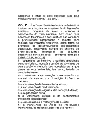 81

categorias e linhas de ação: (Redação dada pela
Medida Provisória nº 571, de 2012).

Art. 41. É o Poder Executivo federal autorizado a
instituir, sem prejuízo do cumprimento da legislação
ambiental, programa de apoio e incentivo à
conservação do meio ambiente, bem como para
adoção de tecnologias e boas práticas que conciliem
a produtividade agropecuária e florestal, com
redução dos impactos ambientais, como forma de
promoção do desenvolvimento ecologicamente
sustentável, observados sempre os critérios de
progressividade,
abrangendo
as
seguintes
categorias e linhas de ação:
(Redação dada pela
Lei nº 12.727, de 2012).
I - pagamento ou incentivo a serviços ambientais
como retribuição, monetária ou não, às atividades de
conservação e melhoria dos ecossistemas e que
gerem serviços ambientais, tais como, isolada ou
cumulativamente:
a) o sequestro, a conservação, a manutenção e o
aumento do estoque e a diminuição do fluxo de
carbono;
b) a conservação da beleza cênica natural;
c) a conservação da biodiversidade;
d) a conservação das águas e dos serviços hídricos;
e) a regulação do clima;
f) a valorização cultural e do conhecimento
tradicional ecossistêmico;
g) a conservação e o melhoramento do solo;
h) a manutenção de Áreas de Preservação
Permanente, de Reserva Legal e de uso restrito;

 