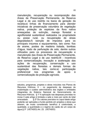 83

manutenção, recuperação ou recomposição das
Áreas de Preservação Permanente, de Reserva
Legal e de uso restrito na bacia de geração da
receita;e) linhas de financiamento para atender
iniciativas de preservação voluntária de vegetação
nativa, proteção de espécies da flora nativa
ameaçadas de extinção, manejo florestal e
agroflorestal sustentável realizados na propriedade
ou posse rural, ou recuperação de áreas
degradadas;f) isenção de impostos para os
principais insumos e equipamentos, tais como: fios
de arame, postes de madeira tratada, bombas
d’água, trado de perfuração de solo, dentre outros
utilizados para os processos de recuperação e
manutenção das Áreas de Preservação Permanente,
de Reserva Legal e de uso restrito;III - incentivos
para comercialização, inovação e aceleração das
ações de recuperação, conservação e uso
sustentável das florestas e demais formas de
vegetação nativa, tais como:a) participação
preferencial
nos
programas
de
apoio
à
comercialização da produção agrícola;

estudos, programas, projetos e obras incluídos nos Planos de
Recursos Hídricos; II - no pagamento de despesas de
implantação e custeio administrativo dos órgãos e entidades
integrantes do Sistema Nacional de Gerenciamento de
Recursos Hídricos. § 1º A aplicação nas despesas previstas no
inciso II este artigo é limitada a sete e meio por cento do total
arrecadado.
§ 2º Os valores previstos no caput deste artigo
poderão ser aplicados a fundo perdido em projetos e obras que
alterem, de modo considerado benéfico à coletividade, a
qualidade, a quantidade e o regime de vazão de um corpo de
água.§ 3º (VETADO) Art. 23. (VETADO)

 