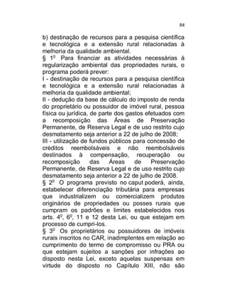 84

b) destinação de recursos para a pesquisa científica
e tecnológica e a extensão rural relacionadas à
melhoria da qualidade ambiental.
§ 1o Para financiar as atividades necessárias à
regularização ambiental das propriedades rurais, o
programa poderá prever:
I - destinação de recursos para a pesquisa científica
e tecnológica e a extensão rural relacionadas à
melhoria da qualidade ambiental;
II - dedução da base de cálculo do imposto de renda
do proprietário ou possuidor de imóvel rural, pessoa
física ou jurídica, de parte dos gastos efetuados com
a recomposição das Áreas de Preservação
Permanente, de Reserva Legal e de uso restrito cujo
desmatamento seja anterior a 22 de julho de 2008;
III - utilização de fundos públicos para concessão de
créditos reembolsáveis e não reembolsáveis
destinados à compensação, recuperação ou
recomposição
das
Áreas
de
Preservação
Permanente, de Reserva Legal e de uso restrito cujo
desmatamento seja anterior a 22 de julho de 2008.
§ 2o O programa previsto no caput poderá, ainda,
estabelecer diferenciação tributária para empresas
que industrializem ou comercializem produtos
originários de propriedades ou posses rurais que
cumpram os padrões e limites estabelecidos nos
arts. 4o, 6o, 11 e 12 desta Lei, ou que estejam em
processo de cumpri-los.
§ 3o Os proprietários ou possuidores de imóveis
rurais inscritos no CAR, inadimplentes em relação ao
cumprimento do termo de compromisso ou PRA ou
que estejam sujeitos a sanções por infrações ao
disposto nesta Lei, exceto aquelas suspensas em
virtude do disposto no Capítulo XIII, não são

 