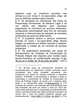 85

elegíveis para os incentivos previstos nas
alíneas a a e do inciso II do caput deste artigo até
que as referidas sanções sejam extintas.
§ 4o As atividades de manutenção das Áreas de
Preservação Permanente, de Reserva Legal e de
uso restrito são elegíveis para quaisquer
pagamentos ou incentivos por serviços ambientais,
configurando adicionalidade para fins de mercados
nacionais e internacionais de reduções de emissões
certificadas de gases de efeito estufa.
§ 5o O programa relativo a serviços ambientais
previsto no inciso I do caput deste artigo deverá
integrar os sistemas em âmbito nacional e estadual,
objetivando a criação de um mercado de serviços
ambientais.
§ 6o Os proprietários localizados nas zonas de
amortecimento de Unidades de Conservação de
Proteção Integral são elegíveis para receber apoio
técnico-financeiro da compensação prevista no art.
36 da Lei no 9.985, de 18 de julho de 200014, com a
14

Art. 36. Nos casos de licenciamento ambiental de
empreendimentos de significativo impacto ambiental, assim
considerado pelo órgão ambiental competente, com
fundamento em estudo de impacto ambiental e respectivo
relatório - EIA/RIMA, o empreendedor é obrigado a apoiar a
implantação e manutenção de unidade de conservação do
Grupo de Proteção Integral, de acordo com o disposto neste
o
artigo e no regulamento desta Lei.(Regulamento) § 1 O
montante de recursos a ser destinado pelo empreendedor para
esta finalidade não pode ser inferior a meio por cento dos
custos totais previstos para a implantação do empreendimento,
sendo o percentual fixado pelo órgão ambiental licenciador, de
acordo com o grau de impacto ambiental causado pelo
empreendimento. (Vide ADIN nº 3.378-6, de 2008) § 2o Ao

 