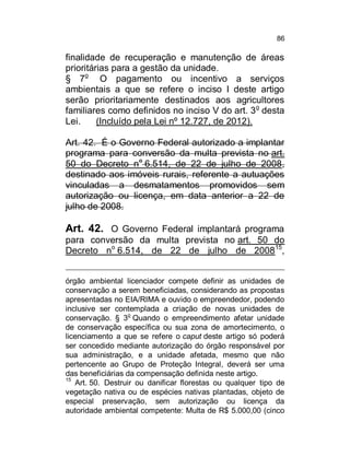 86

finalidade de recuperação e manutenção de áreas
prioritárias para a gestão da unidade.
§ 7o O pagamento ou incentivo a serviços
ambientais a que se refere o inciso I deste artigo
serão prioritariamente destinados aos agricultores
familiares como definidos no inciso V do art. 3 o desta
Lei.
(Incluído pela Lei nº 12.727, de 2012).
Art. 42. É o Governo Federal autorizado a implantar
programa para conversão da multa prevista no art.
50 do Decreto no 6.514, de 22 de julho de 2008,
destinado aos imóveis rurais, referente a autuações
vinculadas a desmatamentos promovidos sem
autorização ou licença, em data anterior a 22 de
julho de 2008.

Art. 42. O Governo Federal implantará programa
para conversão da multa prevista no art. 50 do
Decreto no 6.514, de 22 de julho de 2008 15,
órgão ambiental licenciador compete definir as unidades de
conservação a serem beneficiadas, considerando as propostas
apresentadas no EIA/RIMA e ouvido o empreendedor, podendo
inclusive ser contemplada a criação de novas unidades de
o
conservação. § 3 Quando o empreendimento afetar unidade
de conservação específica ou sua zona de amortecimento, o
licenciamento a que se refere o caput deste artigo só poderá
ser concedido mediante autorização do órgão responsável por
sua administração, e a unidade afetada, mesmo que não
pertencente ao Grupo de Proteção Integral, deverá ser uma
das beneficiárias da compensação definida neste artigo.
15
Art. 50. Destruir ou danificar florestas ou qualquer tipo de
vegetação nativa ou de espécies nativas plantadas, objeto de
especial preservação, sem autorização ou licença da
autoridade ambiental competente: Multa de R$ 5.000,00 (cinco

 