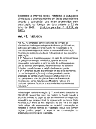 87

destinado a imóveis rurais, referente a autuações
vinculadas a desmatamentos em áreas onde não era
vedada a supressão, que foram promovidos sem
autorização ou licença, em data anterior a 22 de
julho de 2008.
(Incluído pela Lei nº 12.727, de
2012).

Art. 43. (VETADO).
Art. 43. As empresas concessionárias de serviços de
abastecimento de água e de geração de energia hidrelétrica,
públicas e privadas, deverão investir na recuperação e na
manutenção de vegetação nativa em Áreas de Preservação
Permanente existentes na bacia hidrográfica em que ocorrer a
exploração.
§ 1o Aplica-se o disposto no caput, no caso de concessionárias
de geração de energia hidrelétrica, apenas às novas
concessões outorgadas a partir da data da publicação desta
Lei, ou àquelas prorrogadas, devendo constar no edital de
licitação, quando houver, a exigência dessa obrigação.
§ 2o A empresa deverá disponibilizar em seu sítio na internet,
ou mediante publicação em jornal de grande circulação,
prestação de contas anual dos gastos efetivados com a
recuperação e a manutenção de Áreas de Preservação
Permanente, sendo facultado ao Ministério Público, em
qualquer hipótese, fiscalizar a adequada destinação desses
recursos. “
o

mil reais) por hectare ou fração. § 1 A multa será acrescida de
R$ 500,00 (quinhentos reais) por hectare ou fração quando a
situação prevista no caput se der em detrimento de vegetação
secundária no estágio inicial de regeneração do bioma Mata
Atlântica. § 2o Para os fins dispostos no art. 49 e no caput
deste artigo, são consideradas de especial preservação as
florestas e demais formas de vegetação nativa que tenham
regime jurídico próprio e especial de conservação ou
preservação definido pela legislação.

 