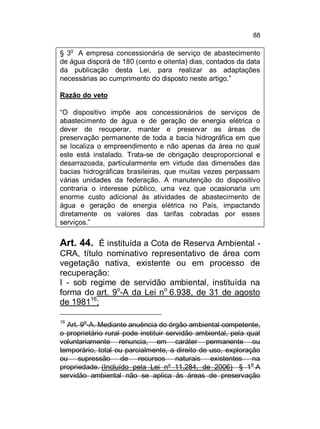 88
o

§ 3 A empresa concessionária de serviço de abastecimento
de água disporá de 180 (cento e oitenta) dias, contados da data
da publicação desta Lei, para realizar as adaptações
necessárias ao cumprimento do disposto neste artigo.”
Razão do veto
“O dispositivo impõe aos concessionários de serviços de
abastecimento de água e de geração de energia elétrica o
dever de recuperar, manter e preservar as áreas de
preservação permanente de toda a bacia hidrográfica em que
se localiza o empreendimento e não apenas da área no qual
este está instalado. Trata-se de obrigação desproporcional e
desarrazoada, particularmente em virtude das dimensões das
bacias hidrográficas brasileiras, que muitas vezes perpassam
várias unidades da federação. A manutenção do dispositivo
contraria o interesse público, uma vez que ocasionaria um
enorme custo adicional às atividades de abastecimento de
água e geração de energia elétrica no País, impactando
diretamente os valores das tarifas cobradas por esses
serviços.”

Art. 44. É instituída a Cota de Reserva Ambiental CRA, título nominativo representativo de área com
vegetação nativa, existente ou em processo de
recuperação:
I - sob regime de servidão ambiental, instituída na
forma do art. 9o-A da Lei no 6.938, de 31 de agosto
de 198116;
16

o

Art. 9 -A. Mediante anuência do órgão ambiental competente,
o proprietário rural pode instituir servidão ambiental, pela qual
voluntariamente renuncia, em caráter permanente ou
temporário, total ou parcialmente, a direito de uso, exploração
ou supressão de recursos naturais existentes na
propriedade. (Incluído pela Lei nº 11.284, de 2006) § 1o A
servidão ambiental não se aplica às áreas de preservação

 