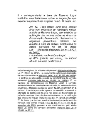 90

II - correspondente à área de Reserva Legal
instituída voluntariamente sobre a vegetação que
exceder os percentuais exigidos no art. 12 desta Lei;
Art. 12. Todo imóvel rural deve manter
área com cobertura de vegetação nativa,
a título de Reserva Legal, sem prejuízo da
aplicação das normas sobre as Áreas de
Preservação Permanente, observados os
seguintes percentuais mínimos em
relação à área do imóvel, excetuados os
casos previstos no art. 68 desta
Lei:
(Redação dada pela Lei nº 12.727,
de 2012).
I - localizado na Amazônia Legal:
a) 80% (oitenta por cento), no imóvel
situado em área de florestas;

imóvel no registro de imóveis competente: (Redação dada pela
Lei nº 12.651, de 2012).I - o instrumento ou termo de instituição
da servidão ambiental; (Incluído pela Lei nº 12.651, de 2012).II
- o contrato de alienação, cessão ou transferência da servidão
ambiental. (Incluído pela Lei nº 12.651, de 2012).§ 5o Na
hipótese de compensação de Reserva Legal, a servidão
ambiental deve ser averbada na matrícula de todos os imóveis
o
envolvidos. (Redação dada pela Lei nº 12.651, de 2012).§ 6 É
vedada, durante o prazo de vigência da servidão ambiental, a
alteração da destinação da área, nos casos de transmissão do
imóvel a qualquer título, de desmembramento ou de retificação
dos limites do imóvel. (Incluído pela Lei nº 12.651, de 2012).§
7o As áreas que tenham sido instituídas na forma de servidão
florestal, nos termos do art. 44-A da Lei no 4.771, de 15 de
setembro de 1965, passam a ser consideradas, pelo efeito
desta Lei, como de servidão ambiental. (Incluído pela Lei nº
12.651, de 2012).

 