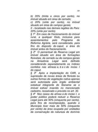 91

b) 35% (trinta e cinco por cento), no
imóvel situado em área de cerrado;
c) 20% (vinte por cento), no imóvel
situado em área de campos gerais;
II - localizado nas demais regiões do País:
20% (vinte por cento).
§ 1o Em caso de fracionamento do imóvel
rural, a qualquer título, inclusive para
assentamentos
pelo
Programa
de
Reforma Agrária, será considerada, para
fins do disposto do caput, a área do
imóvel antes do fracionamento.
§ 2o O percentual de Reserva Legal em
imóvel situado em área de formações
florestais, de cerrado ou de campos gerais
na Amazônia Legal será definido
considerando separadamente os índices
contidos nas alíneas a, b e c do inciso I
do caput.
§ 3o Após a implantação do CAR, a
supressão de novas áreas de floresta ou
outras formas de vegetação nativa apenas
será autorizada pelo órgão ambiental
estadual integrante do Sisnama se o
imóvel estiver inserido no mencionado
cadastro, ressalvado o previsto no art. 30.
§ 4o Nos casos da alínea a do inciso I, o
poder público poderá reduzir a Reserva
Legal para até 50% (cinquenta por cento),
para fins de recomposição, quando o
Município tiver mais de 50% (cinquenta
por cento) da área ocupada por unidades
de conservação da natureza de domínio

 