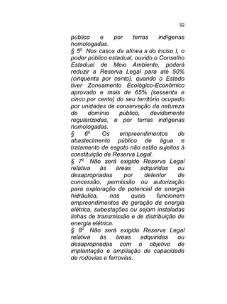 92

público
e
por
terras
indígenas
homologadas.
§ 5o Nos casos da alínea a do inciso I, o
poder público estadual, ouvido o Conselho
Estadual de Meio Ambiente, poderá
reduzir a Reserva Legal para até 50%
(cinquenta por cento), quando o Estado
tiver Zoneamento Ecológico-Econômico
aprovado e mais de 65% (sessenta e
cinco por cento) do seu território ocupado
por unidades de conservação da natureza
de
domínio
público,
devidamente
regularizadas, e por terras indígenas
homologadas.
§
6o
Os
empreendimentos
de
abastecimento público de água e
tratamento de esgoto não estão sujeitos à
constituição de Reserva Legal.
§ 7o Não será exigido Reserva Legal
relativa
às
áreas
adquiridas
ou
desapropriadas
por
detentor
de
concessão, permissão ou autorização
para exploração de potencial de energia
hidráulica,
nas
quais
funcionem
empreendimentos de geração de energia
elétrica, subestações ou sejam instaladas
linhas de transmissão e de distribuição de
energia elétrica.
§ 8o Não será exigido Reserva Legal
relativa
às
áreas
adquiridas
ou
desapropriadas com o objetivo de
implantação e ampliação de capacidade
de rodovias e ferrovias.

 