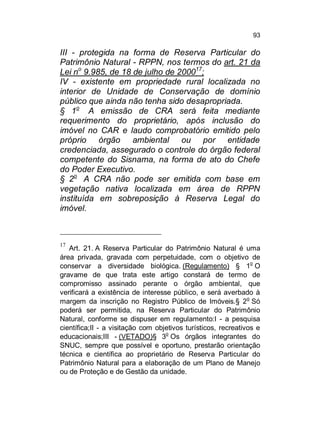 93

III - protegida na forma de Reserva Particular do
Patrimônio Natural - RPPN, nos termos do art. 21 da
Lei no 9.985, de 18 de julho de 200017;
IV - existente em propriedade rural localizada no
interior de Unidade de Conservação de domínio
público que ainda não tenha sido desapropriada.
§ 1o A emissão de CRA será feita mediante
requerimento do proprietário, após inclusão do
imóvel no CAR e laudo comprobatório emitido pelo
próprio órgão ambiental ou por entidade
credenciada, assegurado o controle do órgão federal
competente do Sisnama, na forma de ato do Chefe
do Poder Executivo.
§ 2o A CRA não pode ser emitida com base em
vegetação nativa localizada em área de RPPN
instituída em sobreposição à Reserva Legal do
imóvel.

17

Art. 21. A Reserva Particular do Patrimônio Natural é uma
área privada, gravada com perpetuidade, com o objetivo de
conservar a diversidade biológica. (Regulamento) § 1o O
gravame de que trata este artigo constará de termo de
compromisso assinado perante o órgão ambiental, que
verificará a existência de interesse público, e será averbado à
o
margem da inscrição no Registro Público de Imóveis.§ 2 Só
poderá ser permitida, na Reserva Particular do Patrimônio
Natural, conforme se dispuser em regulamento:I - a pesquisa
científica;II - a visitação com objetivos turísticos, recreativos e
educacionais;III - (VETADO)§ 3o Os órgãos integrantes do
SNUC, sempre que possível e oportuno, prestarão orientação
técnica e científica ao proprietário de Reserva Particular do
Patrimônio Natural para a elaboração de um Plano de Manejo
ou de Proteção e de Gestão da unidade.

 