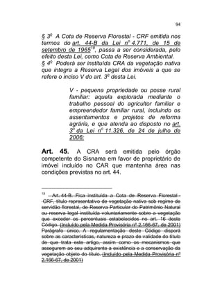 94

§ 3o A Cota de Reserva Florestal - CRF emitida nos
termos do art. 44-B da Lei no 4.771, de 15 de
setembro de 196518, passa a ser considerada, pelo
efeito desta Lei, como Cota de Reserva Ambiental.
§ 4o Poderá ser instituída CRA da vegetação nativa
que integra a Reserva Legal dos imóveis a que se
refere o inciso V do art. 3o desta Lei.
V - pequena propriedade ou posse rural
familiar: aquela explorada mediante o
trabalho pessoal do agricultor familiar e
empreendedor familiar rural, incluindo os
assentamentos e projetos de reforma
agrária, e que atenda ao disposto no art.
3o da Lei no 11.326, de 24 de julho de
2006;

Art. 45.

A CRA será emitida pelo órgão
competente do Sisnama em favor de proprietário de
imóvel incluído no CAR que mantenha área nas
condições previstas no art. 44.

18

Art. 44-B. Fica instituída a Cota de Reserva Florestal CRF, título representativo de vegetação nativa sob regime de
servidão florestal, de Reserva Particular do Patrimônio Natural
ou reserva legal instituída voluntariamente sobre a vegetação
que exceder os percentuais estabelecidos no art. 16 deste
Código. (Incluído pela Medida Provisória nº 2.166-67, de 2001)
Parágrafo único. A regulamentação deste Código disporá
sobre as características, natureza e prazo de validade do título
de que trata este artigo, assim como os mecanismos que
assegurem ao seu adquirente a existência e a conservação da
vegetação objeto do título. (Incluído pela Medida Provisória nº
2.166-67, de 2001)

 