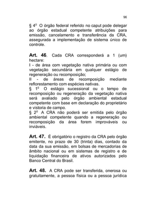96

§ 4o O órgão federal referido no caput pode delegar
ao órgão estadual competente atribuições para
emissão, cancelamento e transferência da CRA,
assegurada a implementação de sistema único de
controle.

Art. 46. Cada CRA corresponderá a 1 (um)
hectare:
I - de área com vegetação nativa primária ou com
vegetação secundária em qualquer estágio de
regeneração ou recomposição;
II - de áreas de recomposição mediante
reflorestamento com espécies nativas.
§ 1o O estágio sucessional ou o tempo de
recomposição ou regeneração da vegetação nativa
será avaliado pelo órgão ambiental estadual
competente com base em declaração do proprietário
e vistoria de campo.
§ 2o A CRA não poderá ser emitida pelo órgão
ambiental competente quando a regeneração ou
recomposição da área forem improváveis ou
inviáveis.

Art. 47. É obrigatório o registro da CRA pelo órgão
emitente, no prazo de 30 (trinta) dias, contado da
data da sua emissão, em bolsas de mercadorias de
âmbito nacional ou em sistemas de registro e de
liquidação financeira de ativos autorizados pelo
Banco Central do Brasil.

Art. 48. A CRA pode ser transferida, onerosa ou
gratuitamente, a pessoa física ou a pessoa jurídica

 