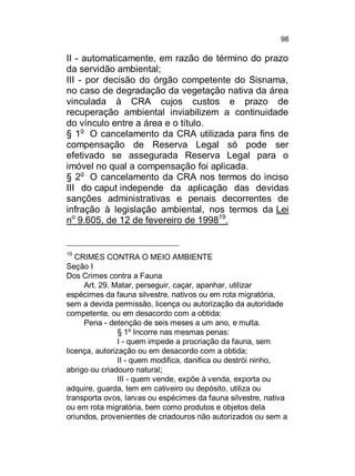 98

II - automaticamente, em razão de término do prazo
da servidão ambiental;
III - por decisão do órgão competente do Sisnama,
no caso de degradação da vegetação nativa da área
vinculada à CRA cujos custos e prazo de
recuperação ambiental inviabilizem a continuidade
do vínculo entre a área e o título.
§ 1o O cancelamento da CRA utilizada para fins de
compensação de Reserva Legal só pode ser
efetivado se assegurada Reserva Legal para o
imóvel no qual a compensação foi aplicada.
§ 2o O cancelamento da CRA nos termos do inciso
III do caput independe da aplicação das devidas
sanções administrativas e penais decorrentes de
infração à legislação ambiental, nos termos da Lei
no 9.605, de 12 de fevereiro de 199819.

19

CRIMES CONTRA O MEIO AMBIENTE
Seção I
Dos Crimes contra a Fauna
Art. 29. Matar, perseguir, caçar, apanhar, utilizar
espécimes da fauna silvestre, nativos ou em rota migratória,
sem a devida permissão, licença ou autorização da autoridade
competente, ou em desacordo com a obtida:
Pena - detenção de seis meses a um ano, e multa.
§ 1º Incorre nas mesmas penas:
I - quem impede a procriação da fauna, sem
licença, autorização ou em desacordo com a obtida;
II - quem modifica, danifica ou destrói ninho,
abrigo ou criadouro natural;
III - quem vende, expõe à venda, exporta ou
adquire, guarda, tem em cativeiro ou depósito, utiliza ou
transporta ovos, larvas ou espécimes da fauna silvestre, nativa
ou em rota migratória, bem como produtos e objetos dela
oriundos, provenientes de criadouros não autorizados ou sem a

 