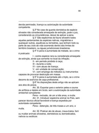 99

devida permissão, licença ou autorização da autoridade
competente.
§ 2º No caso de guarda doméstica de espécie
silvestre não considerada ameaçada de extinção, pode o juiz,
considerando as circunstâncias, deixar de aplicar a pena.
§ 3° São espécimes da fauna silvestre todos
aqueles pertencentes às espécies nativas, migratórias e
quaisquer outras, aquáticas ou terrestres, que tenham todo ou
parte de seu ciclo de vida ocorrendo dentro dos limites do
território brasileiro, ou águas jurisdicionais brasileiras.
§ 4º A pena é aumentada de metade, se o crime
é praticado:
I - contra espécie rara ou considerada ameaçada
de extinção, ainda que somente no local da infração;
II - em período proibido à caça;
III - durante a noite;
IV - com abuso de licença;
V - em unidade de conservação;
VI - com emprego de métodos ou instrumentos
capazes de provocar destruição em massa.
§ 5º A pena é aumentada até o triplo, se o crime
decorre do exercício de caça profissional.
§ 6º As disposições deste artigo não se aplicam
aos atos de pesca.
Art. 30. Exportar para o exterior peles e couros
de anfíbios e répteis em bruto, sem a autorização da autoridade
ambiental competente:
Pena - reclusão, de um a três anos, e multa.
Art. 31. Introduzir espécime animal no País, sem
parecer técnico oficial favorável e licença expedida por
autoridade competente:
Pena - detenção, de três meses a um ano, e
multa.
Art. 32. Praticar ato de abuso, maus-tratos, ferir
ou mutilar animais silvestres, domésticos ou domesticados,
nativos ou exóticos:

 