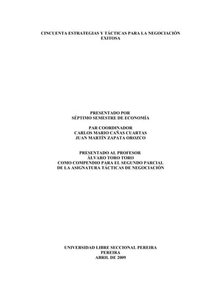 CINCUENTA ESTRATEGIAS Y TÁCTICAS PARA LA NEGOCIACIÓN
                      EXITOSA




                  PRESENTADO POR
           SÉPTIMO SEMESTRE DE ECONOMÍA

                 PAR COORDINADOR
            CARLOS MARIO CAÑAS CUARTAS
            JUAN MARTÍN ZAPATA OROZCO


               PRESENTADO AL PROFESOR
                  ÁLVARO TORO TORO
      COMO COMPENDIO PARA EL SEGUNDO PARCIAL
      DE LA ASIGNATURA TÁCTICAS DE NEGOCIACIÓN




        UNIVERSIDAD LIBRE SECCIONAL PEREIRA
                      PEREIRA
                   ABRIL DE 2009
 