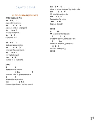 17
CANTO LEMA
EL CIELO PARA TI (ATHENAS)
INTRO (x2) Bm D A G
Bm D A G
Aquí está mi corazón
Bm D A G
ardiendo está en amor por ti
Bm D A G
puedes vivir en mí
Bm A G
y yo viviré en ti
Bm D A G
No te pongo condición
Bm D A G
misericordia encontrarás
Bm D A G
por ti yo ya pagué
Bm A G
cuando en la cruz vencí
CORO
G A
Yo te amo, te anhelo
A Bm G
Acércate a mí, te quiero bendecir
G A
Yo te amo, te prometo
Bm G D A
Que mi Corazón será el Cielo para ti
Bm D A G
¿Qué es lo que esperas? No dudes más
Bm D A G
Mi alegría te quiero dar
Bm D A G
Puedes confiar en mi
Bm A G
Sagrado Corazón
CORO
A Bm
Mi corazón ardiendo está
G D A
Desborda perdón, consuelo y paz
A Bm
Confía en mi amor, y lo verás:
G D A
Ya nada será igual///
CORO
 