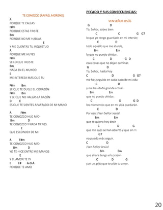 20
TE CONOZCO (RAFAEL MORENO)
A
PORQUE TE CALLAS
F#m
PORQUE ESTAS TRISTE
Bm
PORQUE NO ME HABLAS
E
Y ME CUENTAS TU INQUIETUD
A
PORQUE ME HUYES
F#m
SE LO QUE HICISTE
Bm
NADA EN EL MUNDO
E
ME INTERESA MAS QUE TU
F#m Bm
SE QUE TE DUELE EL CORAZÓN
F#m Bm
Y SE QUE NO HALLAS LA RAZÓN
D E
ES QUE TE SIENTES APARTADO DE MI MANO
A F#m
TE CONOZCO HIJO MÍO
Bm D
TE CONOZCO Y NADA TIENES
E
QUE ESCONDER DE MI
A F#m
TE CONOZCO HIJO MÍO
Bm D
YO TE HICE ENTRE MIS MANOS
E
Y EL AMOR TE DI
E F# A-D-A
PORQUE TE AMO
PECADO Y SUS CONSECUENCIAS:
VEN SEÑOR JESÚS
G D
Tú, Señor, sabes bien
C C G G7
lo que yo tengo guardado en mi interior;
C D
todo aquello que me aturde,
Bm Em
lo que no puedo olvidar,
C D G D
esas cosas que no dejan caminar.
G D
Tú, Señor, hasta hoy
C D G G7
me has seguido en cada paso de mi vida
C D
y me has dado grandes cosas
Bm Em
que no puedo olvidar,
C D G D
los momentos que en mi vida quedarán.
C D
Por eso: ¡Ven Señor Jesús!
Bm Em
que te quiero hoy decir
C D G
que mis ojos se han abierto y que sin Ti
G7
no puedo más seguir.
C D
¡Ven Señor Jesús!
Bm Em
que ahora tengo el corazón
C D G
con un grito que te pide tu amor.
 