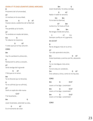 23
JOVEN A TI TE DIGO LEVANTATE (ISRAEL MERCADO)
D
Prisionero de la humanidad,
A7
Un esclavo en la oscuridad,
Em G D A7
Huesos secos y sedientos de la libertad.
D
Has perdido ya la ilusión,
A7
Te rendiste en medio del dolor,
Em G
Te robaron la inocencia
D A7
Y crees que ya no hay solución.
CORO:
Bm
Hoy Yo cambiaré tu dirección,
G
Restauraré tu alma y corazón,
A7
Serás testigo de lo grande
G A7
Y fiel que es mi amor.
Bm
Ya no llorarás (ya no llorarás),
G
Ya no sufrirás (ya no sufrirás),
A7
Daré un soplo de vida nueva
G A7
Y te levantarás...
Bm G
Joven levántate, extiende tus alas,
D A7
Es el momento de volar.
Bm G
Joven levántate, Yo estoy contigo,
D A7
Nada ni nadie te vencerá.
Em Bm
Yo te daré la libertad,
A7 Bm
Juntos tú y Yo hasta al final.
Em Bm
No tengas miedo de luchar,
G A7 Em
Siempre confía en mí y ganarás.
Em G D A7
D
No te ahogues más en tu error,
A7
Tan sólo aprende la lección,
Em D A7
Anda levántate y camina con fe y devoción.
D
Ya no mendigues más amor,
A7
Yo te lo doy sin condición,
Em D A7
Eres valioso y único, como tú no hay dos.
CORO
Bm G D A7
Joven a ti te digo: ¡Levántate!
Bm G D A7
Joven a ti te digo: ¡Levántate!
Bm G D A7
Joven a ti te digo: ¡Levántate!
CORO
 