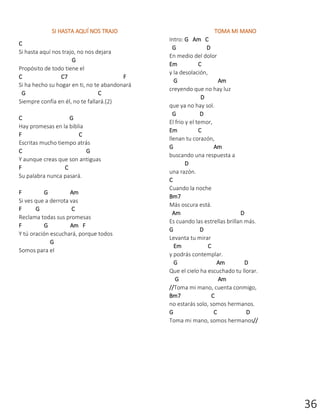 36
SI HASTA AQUÍ NOS TRAJO
C
Si hasta aquí nos trajo, no nos dejara
G
Propósito de todo tiene el
C C7 F
Si ha hecho su hogar en ti, no te abandonará
G C
Siempre confía en él, no te fallará.(2)
C G
Hay promesas en la biblia
F C
Escritas mucho tiempo atrás
C G
Y aunque creas que son antiguas
F C
Su palabra nunca pasará.
F G Am
Si ves que a derrota vas
F G C
Reclama todas sus promesas
F G Am F
Y tú oración escuchará, porque todos
G
Somos para el
TOMA MI MANO
Intro: G Am C
G D
En medio del dolor
Em C
y la desolación,
G Am
creyendo que no hay luz
D
que ya no hay sol.
G D
El frio y el temor,
Em C
llenan tu corazón,
G Am
buscando una respuesta a
D
una razón.
C
Cuando la noche
Bm7
Más oscura está.
Am D
Es cuando las estrellas brillan más.
G D
Levanta tu mirar
Em C
y podrás contemplar.
G Am D
Que el cielo ha escuchado tu llorar.
G Am
//Toma mi mano, cuenta conmigo,
Bm7 C
no estarás solo, somos hermanos.
G C D
Toma mi mano, somos hermanos//
 
