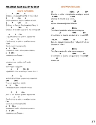 37
CARGANDO CADA DÍA CON TU CRUZ
CONFIO EN TI (JESED)
E A C#m B
Oh Jesus a tu corazón confió mi necesidad
E A C#m B
Mírala y después deja tu corazón actuar.
E A C#m B
Oh Jesus yo Cuento Contigo yo confía en ti
E A C#m B
Oh Jesus de ti estoy seguro yo me entrego a ti
A B C#m
Tú que has Dicho si quieres Agradarme
A B
Confía en mí, si quieres agradarme mas
C#m
Confía más inmensamente.
A B C#m
Maaaaaaas confía más inmensamente
A B C#m
maaaaaaas confiaaaa....
A
Las Almas que confían en Ti serán
C#m
Recompensadas por ti
A B C#m (E)
Sagrado corazón de Jesus yo confió en ti x2
A B
No habrá confusión que dure por siempre
G#m C#m
Yo se, en quien hee creido
A B C#m
y mi esperanza no será defraudada
A B C#m
pues tú has dicho si quieres agradarme
A B
Confía en mí, si quieres agradarme mas
C#m
Confía más inmensamente
A B C#m
Maaaaaaas confía más inmensamente
A B C#m
maaaaaaas confiaaaa....
CONFIANZA (JON CARLO)
MI DO#m LA SI7
El señor es mi luz y mi salvación a nada yo temeré
SOL#m DO#m
amparo de mi vida es el señor,
LA SI7
a quien debo entregar mi corazón.
MI DO#m
//confianza yo tendré mi armadura cargare
LA FA#m SI7
si contra mi se levanta una guerra yo venceré (2)
SOL#m DO#m LA SI7
bajo tus alas yo me esconderé y a tu diestra Jesús
siempre yo estaré
MI DO#m
//confianza yo tendré mi armadura cargare
LA FA#m SI7
si contra mi se levanta una guerra yo venceré (2)
MI
yo venceré.
 