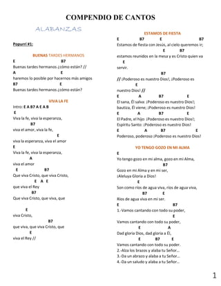 1
COMPENDIO DE CANTOS
ALABANZAS
Popurrí #1:
BUENAS TARDES HERMANOS
E B7
Buenas tardes hermanos ¿cómo están? //
A E
haremos lo posible por hacernos más amigos
B7 E
Buenas tardes hermanos ¿cómo están?
VIVA LA FE
Intro: E A B7 A E A B
E
Viva la fe, viva la esperanza,
B7
viva el amor, viva la fe,
E
viva la esperanza, viva el amor
E
Viva la fe, viva la esperanza,
A
viva el amor
E B7
Que viva Cristo, que viva Cristo,
E A E
que viva el Rey
B7
Que viva Cristo, que viva, que
E
viva Cristo,
B7
que viva, que viva Cristo, que
E
viva el Rey //
ESTAMOS DE FIESTA
E B7 E B7
Estamos de fiesta con Jesús, al cielo queremos ir;
E B7
estamos reunidos en la mesa y es Cristo quien va
E
servir.
B7
// ¡Poderoso es nuestro Dios!, ¡Poderoso es
E
nuestro Dios! //
E A B7 E
El sana, Él salva: ¡Poderoso es nuestro Dios!;
bautiza, Él viene; ¡Poderoso es nuestro Dios!
E A B7 E
El Padre, el hijo: ¡Poderoso es nuestro Dios!;
Espíritu Santo: ¡Poderoso es nuestro Dios!
E A B7 E
Poderoso, poderoso ¡Poderoso es nuestro Dios!
YO TENGO GOZO EN MI ALMA
E
Yo tengo gozo en mi alma, gozo en mi Alma,
B7
Gozo en mi Alma y en mi ser,
¡Aleluya Gloria a Dios!
E
Son como ríos de agua viva, ríos de agua viva,
B7 E
Ríos de agua viva en mi ser.
E B7
1.-Vamos cantando con todo su poder,
E
Vamos cantando con todo su poder,
E A
Dad gloria Dios, dad gloria a Él,
E B7 E
Vamos cantando con todo su poder.
2.-Alza los brazos y alaba tu Señor…
3.-Da un abrazo y alaba a tu Señor…
4.-Da un saludo y alaba a tu Señor…
 