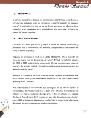 12
1.3. IMPORTANCIA
El Derecho Sucesoral se destaca por su repercusión económica y social. Según la
estructura de cada país, serán las normas que regulan la ―sucesión por causa de
muerte‖, lo cual determina que los bienes de una persona a su fallecimiento se
transmiten a sus causahabientes o se adjudiquen a la comunidad o Estado, en
calidad de ―bienes vacantes‖.
1.4. DERECHO SUCESORAL
Concepto: “Es aquel que estudia y regula a través de normas sustanciales y
procesales todo lo concerniente a los derechos y obligaciones en una sucesión así
como su tramite respectivo.”
Regulada en el código de Civil en el LIBRO TERCERO.- “De la sucesión por
causa de muerte y de las donaciones entre vivos”.-TÍTULO I al titulo XII, artículos
del 1008 al 1442 reglamenta lo concerniente “De las sucesiones por causa de
muerte”.- Del artículo 1443 al 1493 del mismo libro regula lo concerniente a las
“Donaciones entre vivos”.
Se critica la inclusión de las Donaciones entre vivos teniendo en cuenta que éste
es un contrato y que quizás debería estar en el Libro IV, de “Las Obligaciones en
general y de los Contratos”.
Y la parte Procesal o Procedimental está consagrada en los artículos del 571 al
624 del código de Procedimiento civil, es decir, en 54 artículos. Sumando los 435
artículos en materia sustancial (Código Civil.) y los 54 artículos de procesal
(Código de Procedimiento Civil), resultan un gran total de cuatrocientos ochenta y
nueve (489) artículos que básicamente regulan todo lo concerniente a la materia
Sucesoral, aunado a otras normas legales relacionadas.
 