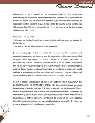 191
Literalmente la ley lo regula en las siguientes palabras: ―Los acreedores
hereditarios y los acreedores testamentarios podrán pedir que no se confundan los
bienes del difunto con los bienes del heredero; y en virtud de este beneficio de
separación tendrán derecho a que de los bienes del difunto se les cumplan las
obligaciones hereditarias o testamentarias, con preferencia a las deudas propias
del heredero‖. (Art. 1435).
Procura dos (2) aspectos:
1. Separar las deudas hereditarias o testamentarias del muerto, de las deudas de
los herederos; y
2. Que se le cancele preferencialmente su acreencia.
Es un instituto propio de las sucesiones por causa de muerte, es diferente del
proceso de separación de bienes o acto de separación de bienes en la sociedad
conyugal entre cónyuges. Lo puede invocar el acreedor hereditario o
testamentario, y busca, impedir la confusión o fusión de los bienes del causante
con los del heredero, así como para preservar la masa de bienes del difunto como
garantía de sus créditos, exclusivamente. Una vez producida la separación queda
cubierta la persecución de los acreedores del heredero; y los acreedores del
causante cuentan con la prenda común formada por el patrimonio relicto.
Con el decreto de la separación de bienes se puede impetrar la RESCISIÓN DE
LA ENAJENACIÓN DE BIENES DEL CAUSANTE, dentro del termino de ley, como
lo contempla el artículo 1441 del C. C.-―Las enajenaciones de bienes del difunto,
hechas por el heredero, dentro de los seis meses subsiguientes a la apertura de
la sucesión, y que no hayan tenido por objeto el pago de créditos hereditarios o
testamentarios, podrán rescindirse a instancia de cualquiera de los acreedores
hereditarios o testamentarios que gocen del beneficio de separación. Lo mismo se
extiende a la constitución de hipotecas especiales‖.
 
