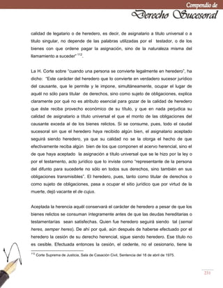231
calidad de legatario o de heredero, es decir, de asignatario a titulo universal o a
titulo singular, no depende de las palabras utilizadas por el testador, o de los
bienes con que ordene pagar la asignación, sino de la naturaleza misma del
llamamiento a suceder‖ 112
.
La H. Corte sobre ―cuando una persona se convierte legalmente en heredero‖, ha
dicho: ―Este carácter del heredero que lo convierte en verdadero sucesor jurídico
del causante, que le permite y le impone, simultáneamente, ocupar el lugar de
aquél no sólo para titular de derechos, sino como sujeto de obligaciones, explica
claramente por qué no es atributo esencial para gozar de la calidad de heredero
que éste reciba provecho económico de su título, y que en nada perjudica su
calidad de asignatario a título universal el que el monto de las obligaciones del
causante exceda al de los bienes relictos. Si se consume, pues, todo el caudal
sucesoral sin que el heredero haya recibido algún bien, el asignatario aceptado
seguirá siendo heredero, ya que su calidad no se la otorga el hecho de que
efectivamente reciba algún bien de los que componen el acervo herencial, sino el
de que haya aceptado la asignación a título universal que se le hizo por la ley o
por el testamento, acto jurídico que lo inviste como ―representante de la persona
del difunto para sucederle no sólo en todos sus derechos, sino también en sus
obligaciones transmisibles‖. El heredero, pues, tanto como titular de derechos o
como sujeto de obligaciones, pasa a ocupar el sitio jurídico que por virtud de la
muerte, dejó vacante el de cujus.
Aceptada la herencia aquél conservará el carácter de heredero a pesar de que los
bienes relictos se consuman íntegramente antes de que las deudas hereditarias o
testamentarías sean satisfechas. Quien fue heredero seguirá siendo tal (semal
heres, semper heres). De ahí por qué, aún después de haberse efectuado por el
heredero la cesión de su derecho herencial, sigue siendo heredero. Ese título no
es cesible. Efectuada entonces la cesión, el cedente, no el cesionario, tiene la
112
Corte Suprema de Justicia, Sala de Casación Civil, Sentencia del 18 de abril de 1975.
 