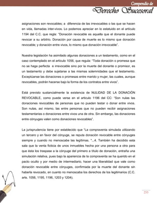 255
asignaciones son revocables; a diferencia de las irrevocables o las que se hacen
en vida, llamadas inter-vivos. Lo podemos apreciar en lo estatuido en el artículo
1194 del C.C. que regla: ―Donación revocable es aquella que el donante puede
revocar a su arbitrio. Donación por causa de muerte es lo mismo que donación
revocable; y donación entre vivos, lo mismo que donación irrevocable‖.
Nuestra legislación ha asimilado algunas donaciones a un testamento, como en el
caso contemplado en el artículo 1056, que regula: ―Toda donación o promesa que
no se haga perfecta e irrevocable sino por la muerte del donante o promisor, es
un testamento y debe sujetarse a las mismas solemnidades que el testamento.
Exceptúanse las donaciones o promesas entre marido y mujer, las cuales, aunque
revocables, podrán hacerse bajo la forma de los contratos entre vivos‖.
Está previsto sustancialmente la existencia de NULIDAD DE LA DONACIÓN
REVOCABLE, como puede verse en el articulo 1196 del CC: ―Son nulas las
donaciones revocables de personas que no pueden testar o donar entre vivos.
Son nulas, así mismo, las entre personas que no pueden recibir asignaciones
testamentarias o donaciones entre vivos una de otra. Sin embargo, las donaciones
entre cónyuges valen como donaciones revocables‖.
La jurisprudencia tiene por establecido que ―La compraventa simulada utilizando
un tercero y en favor del cónyuge, se reputa donación revocable entre cónyuges
siempre y cuando no menoscabe las legítimas. "...4. También ha decidido esta
sala que la venta ficticia de unos inmuebles hecha por una persona a otra para
que ésta los traspase a la cónyuge del primero a título de donación, entraña una
simulación relativa, pues bajo la apariencia de la compraventa se ha querido en el
pacto oculto y por medio de intermediario, hacer una liberalidad que vale como
donación revocable entre cónyuges, confirmada por la muerte del donante sin
haberla revocado, en cuanto no menoscaba los derechos de los legitimarios (C.C.
arts. 1056, 1195, 1196, 1203 y 1204).
 