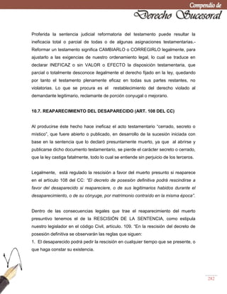 282
Proferida la sentencia judicial reformatoria del testamento puede resultar la
ineficacia total o parcial de todas o de algunas asignaciones testamentarias.-
Reformar un testamento significa CAMBIARLO o CORREGIRLO legalmente, para
ajustarlo a las exigencias de nuestro ordenamiento legal, lo cual se traduce en
declarar INEFICAZ o sin VALOR o EFECTO la disposición testamentaria, que
parcial o totalmente desconoce ilegalmente el derecho fijado en la ley, quedando
por tanto el testamento plenamente eficaz en todas sus partes restantes, no
violatorias. Lo que se procura es el restablecimiento del derecho violado al
demandante legitimario, reclamante de porción conyugal o mejorario.
10.7. REAPARECIMIENTO DEL DESAPARECIDO (ART. 108 DEL CC)
Al producirse éste hecho hace ineficaz el acto testamentario ―cerrado, secreto o
místico‖, que fuere abierto o publicado, en desarrollo de la sucesión iniciada con
base en la sentencia que lo declaró presuntamente muerto, ya que al abrirse y
publicarse dicho documento testamentario, se pierde el carácter secreto o cerrado,
que la ley castiga fatalmente, todo lo cual se entiende sin perjuicio de los terceros.
Legalmente, está regulado la rescisión a favor del muerto presunto si reaparece
en el artículo 108 del CC: “El decreto de posesión definitiva podrá rescindirse a
favor del desaparecido si reapareciere, o de sus legitimarios habidos durante el
desaparecimiento, o de su cónyuge, por matrimonio contraído en la misma época”.
Dentro de las consecuencias legales que trae el reaparecimiento del muerto
presuntivo tenemos el de la RESCISIÓN DE LA SENTENCIA, como estipula
nuestro legislador en el código Civil, artículo. 109. ―En la rescisión del decreto de
posesión definitiva se observarán las reglas que siguen:
1. El desaparecido podrá pedir la rescisión en cualquier tiempo que se presente, o
que haga constar su existencia.
 