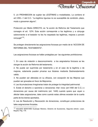 286
5. LA PROHIBICION de sujetar las LEGÍTIMAS a modalidades. La contiene el
art.1250—1 del C.C.: ―La legítima rigurosa no es susceptible de condición, plazo,
modo o gravamen alguno‖.
Protección por Medio DIRECTO, es ―la acción de Reforma del Testamento que
consagra el art. 1274. Esta acción corresponde a los legítimos y a cónyuge
sobreviviente si el testador no les ha respetado las legitimas, mejoras o porción
conyugal‖133
.
Se protegen directamente las asignaciones forzosas por medio de la ―ACCION DE
REFORMA DEL TESTAMENTO‖.
Las asignaciones forzosas se hallan protegidas por las siguientes prohibiciones:
1. En caso de violación o desconocimiento a los asignatarios forzosos se les
otorgan la acción de Reforma del testamento.
2. No puede ser suprimida por testamento y en el caso de la legítima o de
mejoras, solamente pueden privarse sus titulares mediante Desheredamiento
valido.
3. No pueden ser alteradas en su eficacia, con excepción de las Mejoras que
pueden ser gravadas en favor de Mejorarios.
4. Las Acumulaciones Imaginarias tratan de proteger la integridad patrimonial.
5. Existe el derecho a oponerse a donaciones ínter vivos (art.1458 del C.C.) o
donaciones por causa del matrimonio (art. 1449) cuando quiera que vayan a
afectar tales asignaciones, tales como cuando estas ultimas excedan de la cuarta
parte de los bienes aportados.
6. Las de Resolución y Revocación de donaciones, constituyen protecciones de
tales asignaciones forzadas.
133
AGUADO MONTAÑO Eustorgio Mariano, Derecho de Sucesiones, Segunda edición, Leyer,
Bogotá, Pág. 178.
 
