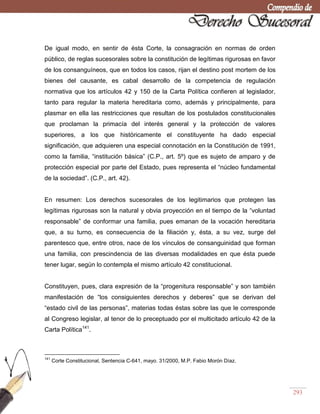 293
De igual modo, en sentir de ésta Corte, la consagración en normas de orden
público, de reglas sucesorales sobre la constitución de legítimas rigurosas en favor
de los consanguíneos, que en todos los casos, rijan el destino post mortem de los
bienes del causante, es cabal desarrollo de la competencia de regulación
normativa que los artículos 42 y 150 de la Carta Política confieren al legislador,
tanto para regular la materia hereditaria como, además y principalmente, para
plasmar en ella las restricciones que resultan de los postulados constitucionales
que proclaman la primacía del interés general y la protección de valores
superiores, a los que históricamente el constituyente ha dado especial
significación, que adquieren una especial connotación en la Constitución de 1991,
como la familia, ―institución básica‖ (C.P., art. 5º) que es sujeto de amparo y de
protección especial por parte del Estado, pues representa el ―núcleo fundamental
de la sociedad‖. (C.P., art. 42).
En resumen: Los derechos sucesorales de los legitimarios que protegen las
legítimas rigurosas son la natural y obvia proyección en el tiempo de la ―voluntad
responsable‖ de conformar una familia, pues emanan de la vocación hereditaria
que, a su turno, es consecuencia de la filiación y, ésta, a su vez, surge del
parentesco que, entre otros, nace de los vínculos de consanguinidad que forman
una familia, con prescindencia de las diversas modalidades en que ésta puede
tener lugar, según lo contempla el mismo artículo 42 constitucional.
Constituyen, pues, clara expresión de la ―progenitura responsable‖ y son también
manifestación de ―los consiguientes derechos y deberes‖ que se derivan del
―estado civil de las personas‖, materias todas éstas sobre las que le corresponde
al Congreso legislar, al tenor de lo preceptuado por el multicitado artículo 42 de la
Carta Política141
.
141
Corte Constitucional, Sentencia C-641, mayo. 31/2000, M.P. Fabio Morón Díaz.
 