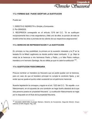 327
17.2. FORMAS QUE PUEDE ADOPTAR LA SUSTITUCION
Puede ser:
1. DIRECTA E INDIRECTA o Simple y Compuesta.
2. Por GRADOS.
3. RECIPROCA consagrada en al artículo 1219 del C.C. ―Si se sustituyen
recíprocamente tres o mas asignatarios y falta uno de ellos, la porción de este se
dividirá entre los otros a prorrata de los valores de sus respectivos asignaciones‖.
17.3. DERECHO DE REPRESENTACION Y LA SUSTITUCION
En principio no hay posibilidad, la primera en la sucesión intestada y la 2ª en la
testada En la Mitad Legitimaria es donde podría haber confusión. V. gr. Dejo la
mitad de la herencia a mis hermanos Pedro y Pablo, y si falta Pedro instituyo
heredero a mi hermano Santiago. No es válida ya que no cabe la sustitución‖164
.
17.4. SUSTITUCION FIDEICOMISARIA
Procura nombrar un heredero (s) fiduciario que se podrá quedar con la herencia,
para en caso de que el heredero principal no cumpla la condición fijada, y así
evitar que se quede el quinto orden sucesoral con el patrimonio herencial.
Nuestra legislación la consagra y regula en el art. 1223 del C.C.: ―Es aquella a un
fideicomisario, en el supuesto de una condición se haga dueño absoluto de lo que
otra persona poseía en propiedad fiduciaria‖. La sustitución fideicomisaria se regla
por lo dispuesto en el título de la propiedad fiduciaria.
164
AGUADO MONTAÑO Eustorgio Mariano, Derecho de Sucesiones, Segunda Edición, Grupo
editorial LEYER, Bogotá, Pág. 229.
 