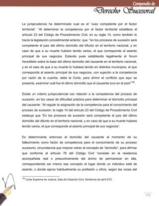 376
La jurisprudencia ha determinado cual es el ―Juez competente por el factor
territorial‖. ―Al determinar la competencia por el factor territorial establece el
artículo 23 del Código de Procedimiento Civil, en su regla 14, como también lo
hacía la legislación procedimental anterior, que, "en los procesos de sucesión será
competente el juez del último domicilio del difunto en el territorio nacional, y en
caso de que a su muerte hubiere tenido varios, el que corresponda al asiento
principal de sus negocios. Estando pues establecido legalmente el forum
hereditatis sobre la base del último domicilio del causante en el territorio nacional,
y en el caso de que a su muerte lo hubiese tenido en distintos municipios, el que
corresponda al asiento principal de sus negocios, con sujeción a la competencia
por razón de la cuantía, debe la Corte, para dirimir el conflicto que aquí se
presenta, examinar cuál fue el último domicilio que el causante tuvo en el país"189
.
Existe un criterio jurisprudencial con relación a la competencia del proceso de
sucesión, en los casos de dificultad práctica para determinar el domicilio principal
del causante: ―Al regular la asignación de la competencia para el conocimiento del
proceso de sucesión, la regla 14 del artículo 23 del Código de Procedimiento Civil
estatuye que ―En los procesos de sucesión será competente el juez del último
domicilio del difunto en el territorio nacional, y en caso de que a su muerte hubiere
tenido varios, el que corresponde al asiento principal de sus negocios‖.
Es determinante entonces el domicilio del causante al momento de su
fallecimiento como factor de competencia para el conocimiento de su proceso
sucesorio, circunstancia que impone volver al concepto de ―domicilio‖, para afirmar
que conforme al artículo 76 del Código Civil ―consiste en la residencia
acompañada real o presuntivamente del ánimo de permanecer en ella,
correspondiendo así mismo ese concepto al lugar donde un individuo está de
asiento, o donde ejerce habitualmente su profesión u oficio, según las voces del
189
Corte Suprema de Justicia, Sala de Casación Civil, Sentencia de abril 6/72.
 