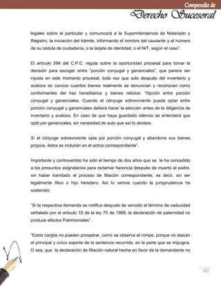 385
legales sobre el particular y comunicará a la Superintendencia de Notariado y
Registro, la iniciación del trámite, informando el nombre del causante y el número
de su cédula de ciudadanía, o la tarjeta de identidad, o el NIT, según el caso‖.
El artículo 594 del C.P.C. regula sobre la oportunidad procesal para tomar la
decisión para escoger entre ―porción conyugal y gananciales‖, que parece ser
injusta en este momento procesal, toda vez que solo después del inventario y
avalúos se conoce cuantos bienes realmente se denuncian y reconocen como
conformantes del haz hereditarios y bienes relictos: ―Opción entre porción
conyugal y gananciales. Cuando el cónyuge sobreviviente pueda optar entre
porción conyugal y gananciales deberá hacer la elección antes de la diligencia de
inventario y avalúos. En caso de que haya guardado silencio se entenderá que
optó por gananciales, sin necesidad de auto que así lo declare.
Si el cónyuge sobreviviente opta por porción conyugal y abandona sus bienes
propios, éstos se incluirán en el activo correspondiente‖.
Importante y controvertido ha sido el tiempo de dos años que se le ha concedido
a los presuntos asignatarios para reclamar herencia después de muerto el padre,
sin haber tramitado el proceso de filiación correspondiente, es decir, sin ser
legalmente filius o hijo heredero. Así lo vemos cuando la jurisprudencia ha
sostenido:
―Si la respectiva demanda se notifica después de vencido el término de caducidad
señalado por el articulo 10 de la ley 75 de 1968, la declaración de paternidad no
produce efectos Patrimoniales‖.
―Estos cargos no pueden prosperar, como se observa al rompe, porque no atacan
el principal y único soporte de la sentencia recurrida, en la parte que se impugna.
O sea, que la declaración de filiación natural hecha en favor de la demandante no
 