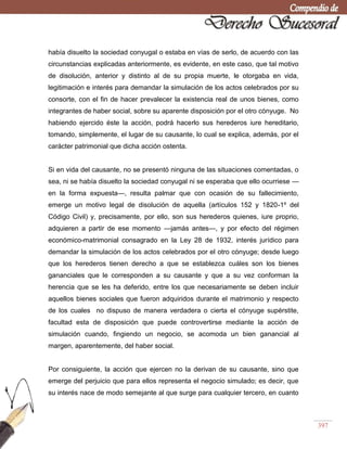 397
había disuelto la sociedad conyugal o estaba en vías de serlo, de acuerdo con las
circunstancias explicadas anteriormente, es evidente, en este caso, que tal motivo
de disolución, anterior y distinto al de su propia muerte, le otorgaba en vida,
legitimación e interés para demandar la simulación de los actos celebrados por su
consorte, con el fin de hacer prevalecer la existencia real de unos bienes, como
integrantes de haber social, sobre su aparente disposición por el otro cónyuge. No
habiendo ejercido éste la acción, podrá hacerlo sus herederos iure hereditario,
tomando, simplemente, el lugar de su causante, lo cual se explica, además, por el
carácter patrimonial que dicha acción ostenta.
Si en vida del causante, no se presentó ninguna de las situaciones comentadas, o
sea, ni se había disuelto la sociedad conyugal ni se esperaba que ello ocurriese —
en la forma expuesta—, resulta palmar que con ocasión de su fallecimiento,
emerge un motivo legal de disolución de aquella (artículos 152 y 1820-1º del
Código Civil) y, precisamente, por ello, son sus herederos quienes, iure proprio,
adquieren a partir de ese momento —jamás antes—, y por efecto del régimen
económico-matrimonial consagrado en la Ley 28 de 1932, interés jurídico para
demandar la simulación de los actos celebrados por el otro cónyuge; desde luego
que los herederos tienen derecho a que se establezca cuáles son los bienes
gananciales que le corresponden a su causante y que a su vez conforman la
herencia que se les ha deferido, entre los que necesariamente se deben incluir
aquellos bienes sociales que fueron adquiridos durante el matrimonio y respecto
de los cuales no dispuso de manera verdadera o cierta el cónyuge supérstite,
facultad esta de disposición que puede controvertirse mediante la acción de
simulación cuando, fingiendo un negocio, se acomoda un bien ganancial al
margen, aparentemente, del haber social.
Por consiguiente, la acción que ejercen no la derivan de su causante, sino que
emerge del perjuicio que para ellos representa el negocio simulado; es decir, que
su interés nace de modo semejante al que surge para cualquier tercero, en cuanto
 