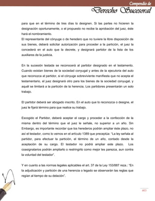 403
para que en el término de tres días lo designen. Si las partes no hicieren la
designación oportunamente, o el propuesto no recibe la aprobación del juez, éste
hará el nombramiento.
El representante del cónyuge o de heredero que no tuviere la libre disposición de
sus bienes, deberá solicitar autorización para proceder a la partición, el juez la
concederá en el auto que la decrete, y designará partidor de la lista de los
auxiliares de la justicia.
En la sucesión testada se reconocerá al partidor designado en el testamento.
Cuando existan bienes de la sociedad conyugal y antes de la ejecutoria del auto
que reconozca al partidor, si el cónyuge sobreviviente manifiesta que no acepta el
testamentario, el juez designará otro para los bienes de la sociedad conyugal, y
aquél se limitará a la partición de la herencia. Los partidores presentarán un solo
trabajo.
El partidor deberá ser abogado inscrito. En el auto que lo reconozca o designe, el
juez le fijará término para que realice su trabajo.
Escogido el Partidor, deberá aceptar el cargo y proceder a la confección de la
misma dentro del término que el juez le señale, no superior a un año. Sin
Embargo, es importante recordar que los herederos podrán ampliar éste plazo, no
así el testador, como lo vemos en el artículo 1389 que preceptúa: ―La ley señala al
partidor, para efectuar la partición, el término de un año, contado desde la
aceptación de su cargo. El testador no podrá ampliar este plazo. Los
coasignatarios podrán ampliarlo o restringirlo como mejor les parezca, aun contra
la voluntad del testador‖.
Y en cuanto a las normas legales aplicables el art. 37 de la Ley 153/887 reza.: ―En
la adjudicación y partición de una herencia o legado se observarán las reglas que
regían al tiempo de su delación‖.
 