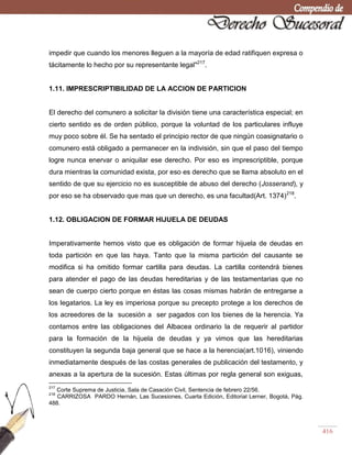 416
impedir que cuando los menores lleguen a la mayoría de edad ratifiquen expresa o
tácitamente lo hecho por su representante legal"217
.
1.11. IMPRESCRIPTIBILIDAD DE LA ACCION DE PARTICION
El derecho del comunero a solicitar la división tiene una característica especial; en
cierto sentido es de orden público, porque la voluntad de los particulares influye
muy poco sobre él. Se ha sentado el principio rector de que ningún coasignatario o
comunero está obligado a permanecer en la indivisión, sin que el paso del tiempo
logre nunca enervar o aniquilar ese derecho. Por eso es imprescriptible, porque
dura mientras la comunidad exista, por eso es derecho que se llama absoluto en el
sentido de que su ejercicio no es susceptible de abuso del derecho (Josserand), y
por eso se ha observado que mas que un derecho, es una facultad(Art. 1374)218
.
1.12. OBLIGACION DE FORMAR HIJUELA DE DEUDAS
Imperativamente hemos visto que es obligación de formar hijuela de deudas en
toda partición en que las haya. Tanto que la misma partición del causante se
modifica si ha omitido formar cartilla para deudas. La cartilla contendrá bienes
para atender el pago de las deudas hereditarias y de las testamentarias que no
sean de cuerpo cierto porque en éstas las cosas mismas habrán de entregarse a
los legatarios. La ley es imperiosa porque su precepto protege a los derechos de
los acreedores de la sucesión a ser pagados con los bienes de la herencia. Ya
contamos entre las obligaciones del Albacea ordinario la de requerir al partidor
para la formación de la hijuela de deudas y ya vimos que las hereditarias
constituyen la segunda baja general que se hace a la herencia(art.1016), viniendo
inmediatamente después de las costas generales de publicación del testamento, y
anexas a la apertura de la sucesión. Estas últimas por regla general son exiguas,
217
Corte Suprema de Justicia, Sala de Casación Civil, Sentencia de febrero 22/56.
218
CARRIZOSA PARDO Hernán, Las Sucesiones, Cuarta Edición, Editorial Lerner, Bogotá, Pág.
488.
 