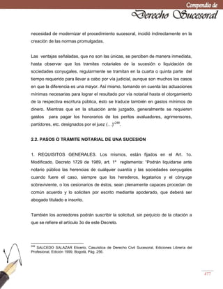 477
necesidad de modernizar el procedimiento sucesoral, incidió indirectamente en la
creación de las normas promulgadas.
Las ventajas señaladas, que no son las únicas, se perciben de manera inmediata,
hasta observar que los tramites notariales de la sucesión o liquidación de
sociedades conyugales, regularmente se tramitan en la cuarta o quinta parte del
tiempo requerido para llevar a cabo por vía judicial, aunque son muchos los casos
en que la diferencia es una mayor. Así mismo, tomando en cuenta las actuaciones
mínimas necesarias para lograr el resultado por vía notarial hasta el otorgamiento
de la respectiva escritura pública, ésto se traduce también en gastos mínimos de
dinero. Mientras que en la situación ante juzgado, generalmente se requieren
gastos para pagar los honorarios de los peritos avaluadores, agrimensores,
partidores, etc. designados por el juez (…)‖248
.
2.2. PASOS O TRÁMITE NOTARIAL DE UNA SUCESION
1. REQUISITOS GENERALES. Los mismos, están fijados en el Art. 1o.
Modificado. Decreto 1729 de 1989, art. 1º reglamenta: ―Podrán liquidarse ante
notario público las herencias de cualquier cuantía y las sociedades conyugales
cuando fuere el caso, siempre que los herederos, legatarios y el cónyuge
sobreviviente, o los cesionarios de éstos, sean plenamente capaces procedan de
común acuerdo y lo soliciten por escrito mediante apoderado, que deberá ser
abogado titulado e inscrito.
También los acreedores podrán suscribir la solicitud, sin perjuicio de la citación a
que se refiere el artículo 3o de este Decreto.
248
SALCEDO SALAZAR Elicerio, Casuística de Derecho Civil Sucesoral, Ediciones Librería del
Profesional, Edición 1999, Bogotá, Pág. 256.
 