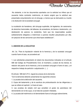 480
No obstante, si de los documentos aportados con la solicitud se infiere que el
causante había contraído matrimonio, el notario exigirá que la solicitud sea
presentada conjuntamente con el cónyuge, a menos que se demuestre su muerte
o la disolución de la sociedad conyugal.
La ocultación de herederos, del cónyuge supérstite, de legatarios, de cesionarios
de derechos herenciales, del albacea, de acreedores, de bienes o testamento, y la
declaración de pasivos no existentes, hará que los responsables queden
solidariamente obligados a indemnizar a quienes resulten perjudicados por ella,
sin perjuicio de las sanciones que otras leyes establezcan‖.
3. ANEXOS DE LA SOLICITUD
Art. 3o. ―Para la liquidación notarial de la herencia y de la sociedad conyugal
cuando fuere el caso, se procederá así:
1. Los solicitantes presentarán al notario los documentos indicados en el artículo
588 del Código de Procedimiento Civil, el inventario y avaluó de los bienes, la
relación del pasivo de la herencia y de la sociedad conyugal si fuere el caso, y el
respectivo trabajo de partición o adjudicación. (…)
El artículo 588 del C.P.C. regula los anexos de la demanda:
―Con la demanda deberán presentarse los siguientes anexos:
1. La prueba de la defunción del causante.
2. Copia del testamento y de la escritura de protocolización de las diligencias a
que se refiere el capítulo I, si fuere el caso.
3. Las pruebas de estado civil que acrediten el grado de parentesco del
demandante con el de cujus, si se trata de sucesión intestada.
4. La prueba del matrimonio si el demandante fuere el cónyuge sobreviviente.
 