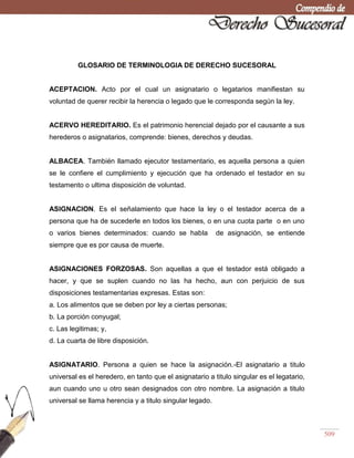 509
GLOSARIO DE TERMINOLOGIA DE DERECHO SUCESORAL
ACEPTACION. Acto por el cual un asignatario o legatarios manifiestan su
voluntad de querer recibir la herencia o legado que le corresponda según la ley.
ACERVO HEREDITARIO. Es el patrimonio herencial dejado por el causante a sus
herederos o asignatarios, comprende: bienes, derechos y deudas.
ALBACEA. También llamado ejecutor testamentario, es aquella persona a quien
se le confiere el cumplimiento y ejecución que ha ordenado el testador en su
testamento o ultima disposición de voluntad.
ASIGNACION. Es el señalamiento que hace la ley o el testador acerca de a
persona que ha de sucederle en todos los bienes, o en una cuota parte o en uno
o varios bienes determinados: cuando se habla de asignación, se entiende
siempre que es por causa de muerte.
ASIGNACIONES FORZOSAS. Son aquellas a que el testador está obligado a
hacer, y que se suplen cuando no las ha hecho, aun con perjuicio de sus
disposiciones testamentarias expresas. Estas son:
a. Los alimentos que se deben por ley a ciertas personas;
b. La porción conyugal;
c. Las legitimas; y,
d. La cuarta de libre disposición.
ASIGNATARIO. Persona a quien se hace la asignación.-El asignatario a titulo
universal es el heredero, en tanto que el asignatario a titulo singular es el legatario,
aun cuando uno u otro sean designados con otro nombre. La asignación a titulo
universal se llama herencia y a titulo singular legado.
 