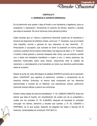 58
CAPITULO V
5. HERENCIA O ACERVO HERENCIAL
Es el patrimonio que queda o deja el finado a sus herederos y legatarios, para su
aceptación o repudiación. Comprende el conjunto de bienes, derecho y deudas
que deja el causante. No se le reconoce como persona jurídica.
Cabe recordar que un ―acervo o patrimonio herencial‖ puede por lo herederos o
terceros de adquirirse de distintos modos, como por: 1º. Sucesión, que es el medio
más expedito, normal y general en que adquieren el haz herencial. 2º.
Prescripción o usucapión, que consiste en tener la posesión en forma pública,
continúa y pacifica de los bienes herenciales o de algunos de ellos; y 3º. Tradición
o Cesión a titulo gratuito u oneroso (traspaso inter vivos), que se produce cuando
uno o todos los herederos transfieren o ceden a uno, o varios personas, los
derechos herenciales sobre esos bienes, adquiriendo éste la calidad de
cesionario, y reemplazando a los herederos en todos sus derechos patrimoniales
sobre la sucesión.
Desde el punto de vista etimológico la palabra ACERVO proviene de la expresión
latina ―ACERVUS‖ que significa el patrimonio, contexto o composición de la
herencia indivisa. Entonces, el acervo está compuesto por los derechos
patrimoniales a nombre de un fallecido. Las expresiones activos, patrimonio
herencial, bienes relictos y acervo son sinónimas.
Existen varias clases de acervos hereditarios: 1º. EL COMUN O BRUTO, todos los
bienes que deja el muerto, sin consideración de cuales son de su propiedad y
cuáles son los sociales; 2º. EL ILIQUIDO, después de liquidada la sociedad
conyugal, los bienes, derechos y deudas que quedan; y 3º. EL LIQUIDO o
PARTIBLE, es el que queda, después de pagadas las bajas o deudas de la
herencia, contempladas en el artículo 1016 del C.C.
 
