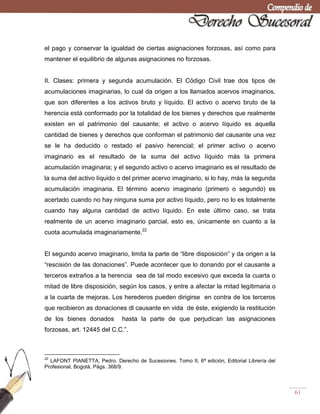 61
el pago y conservar la igualdad de ciertas asignaciones forzosas, así como para
mantener el equilibrio de algunas asignaciones no forzosas.
II. Clases: primera y segunda acumulación. El Código Civil trae dos tipos de
acumulaciones imaginarias, lo cual da origen a los llamados acervos imaginarios,
que son diferentes a los activos bruto y líquido. El activo o acervo bruto de la
herencia está conformado por la totalidad de los bienes y derechos que realmente
existen en el patrimonio del causante; el activo o acervo líquido es aquella
cantidad de bienes y derechos que conforman el patrimonio del causante una vez
se le ha deducido o restado el pasivo herencial; el primer activo o acervo
imaginario es el resultado de la suma del activo líquido más la primera
acumulación imaginaria; y el segundo activo o acervo imaginario es el resultado de
la suma del activo líquido o del primer acervo imaginario, si lo hay, más la segunda
acumulación imaginaria. El término acervo imaginario (primero o segundo) es
acertado cuando no hay ninguna suma por activo líquido, pero no lo es totalmente
cuando hay alguna cantidad de activo líquido. En este último caso, se trata
realmente de un acervo imaginario parcial, esto es, únicamente en cuanto a la
cuota acumulada imaginariamente.22
El segundo acervo imaginario, limita la parte de ―libre disposición‖ y da origen a la
―rescisión de las donaciones‖. Puede acontecer que lo donando por el causante a
terceros extraños a la herencia sea de tal modo excesivo que exceda la cuarta o
mitad de libre disposición, según los casos, y entre a afectar la mitad legitimaria o
a la cuarta de mejoras. Los herederos pueden dirigirse en contra de los terceros
que recibieron as donaciones dl causante en vida de éste, exigiendo la restitución
de los bienes donados hasta la parte de que perjudican las asignaciones
forzosas, art. 12445 del C.C.‖.
22
LAFONT PIANETTA, Pedro. Derecho de Sucesiones. Tomo II, 6ª edición, Editorial Librería del
Profesional, Bogotá, Págs. 368/9.
 
