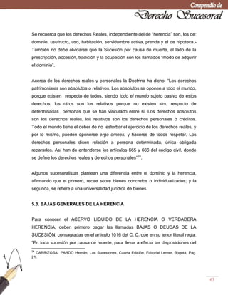 63
Se recuerda que los derechos Reales, independiente del de ―herencia‖ son, los de:
dominio, usufructo, uso, habitación, servidumbre activa, prenda y el de hipoteca.-
También no debe olvidarse que la Sucesión por causa de muerte, al lado de la
prescripción, accesión, tradición y la ocupación son los llamados ―modo de adquirir
el dominio‖.
Acerca de los derechos reales y personales la Doctrina ha dicho: ―Los derechos
patrimoniales son absolutos o relativos. Los absolutos se oponen a todo el mundo,
porque existen respecto de todos, siendo todo el mundo sujeto pasivo de estos
derechos; los otros son los relativos porque no existen sino respecto de
determinadas personas que se han vinculado entre si. Los derechos absolutos
son los derechos reales, los relativos son los derechos personales o créditos.
Todo el mundo tiene el deber de no estorbar el ejercicio de los derechos reales, y
por lo mismo, pueden oponerse erga omnes, y hacerse de todos respetar. Los
derechos personales dicen relación a persona determinada, única obligada
repararlos. Así han de entenderse los artículos 665 y 666 del código civil, donde
se define los derechos reales y derechos personales‖24
.
Algunos sucesoralistas plantean una diferencia entre el dominio y la herencia,
afirmando que el primero, recae sobre bienes concretos o individualizados; y la
segunda, se refiere a una universalidad jurídica de bienes.
5.3. BAJAS GENERALES DE LA HERENCIA
Para conocer el ACERVO LIQUIDO DE LA HERENCIA O VERDADERA
HERENCIA, deben primero pagar las llamadas BAJAS O DEUDAS DE LA
SUCESIÓN, consagradas en el articulo 1016 del C. C. que en su tenor literal regla:
―En toda sucesión por causa de muerte, para llevar a efecto las disposiciones del
24
CARRIZOSA PARDO Hernán, Las Sucesiones, Cuarta Edición, Editorial Lerner, Bogotá, Pág.
21.
 
