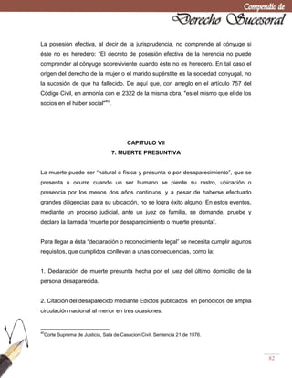 82
La posesión efectiva, al decir de la jurisprudencia, no comprende al cónyuge si
éste no es heredero: ―El decreto de posesión efectiva de la herencia no puede
comprender al cónyuge sobreviviente cuando éste no es heredero. En tal caso el
origen del derecho de la mujer o el marido supérstite es la sociedad conyugal, no
la sucesión de que ha fallecido. De aquí que, con arreglo en el artículo 757 del
Código Civil, en armonía con el 2322 de la misma obra, "es el mismo que el de los
socios en el haber social"40
.
CAPITULO VII
7. MUERTE PRESUNTIVA
La muerte puede ser ―natural o física y presunta o por desaparecimiento‖, que se
presenta u ocurre cuando un ser humano se pierde su rastro, ubicación o
presencia por los menos dos años continuos, y a pesar de haberse efectuado
grandes diligencias para su ubicación, no se logra éxito alguno. En estos eventos,
mediante un proceso judicial, ante un juez de familia, se demande, pruebe y
declare la llamada ―muerte por desaparecimiento o muerte presunta‖.
Para llegar a ésta ―declaración o reconocimiento legal‖ se necesita cumplir algunos
requisitos, que cumplidos conllevan a unas consecuencias, como la:
1. Declaración de muerte presunta hecha por el juez del último domicilio de la
persona desaparecida.
2. Citación del desaparecido mediante Edictos publicados en periódicos de amplia
circulación nacional al menor en tres ocasiones.
40
Corte Suprema de Justicia, Sala de Casacion Civil, Sentencia 21 de 1976.
 
