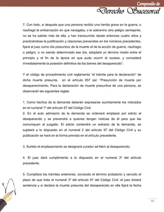 86
7. Con todo, si después que una persona recibió una herida grave en la guerra, o
naufragó la embarcación en que navegaba, o le sobrevino otro peligro semejante,
no se ha sabido más de ella, y han transcurrido desde entonces cuatro años y
practicándose la justificación y citaciones prevenidas en los números precedentes,
fijará el juez como día presuntivo de la muerte el de la acción de guerra, naufragio
o peligro; o no siendo determinado ese día, adoptará un término medio entre el
principio y el fin de la época en que pudo ocurrir el suceso; y concederá
inmediatamente la posesión definitiva de los bienes del desaparecido‖.
Y el código de procedimiento civil reglamenta ―el trámite para la declaración‖ de
dicha muerte presunta, en el artículo 657 así: ―Presunción de muerte por
desaparecimiento. Para la declaración de muerte presuntiva de una persona, se
observarán las siguientes reglas:
1. Como hechos de la demanda deberán expresarse sucintamente los indicados
en el numeral 1º del artículo 97 del Código Civil.
2. En el auto admisorio de la demanda se ordenará emplazar por edicto al
desaparecido y se prevendrá a quienes tengan noticias de él para que las
comuniquen al juzgado. El edicto contendrá un extracto de la demanda, se
sujetará a lo dispuesto en el numeral 2 del artículo 97 del Código Civil y su
publicación se hará en la forma prevista en el artículo precedente.
3. Surtido el emplazamiento se designará curador ad litem al desaparecido.
4. El juez dará cumplimiento a lo dispuesto en el numeral 3º del artículo
precedente.
5. Cumplidos los trámites anteriores, concluido el término probatorio y vencido el
plazo de que trata el numeral 3º del artículo 97 del Código Civil, el juez dictará
sentencia y si declara la muerte presunta del desaparecido en ella fijará la fecha
 