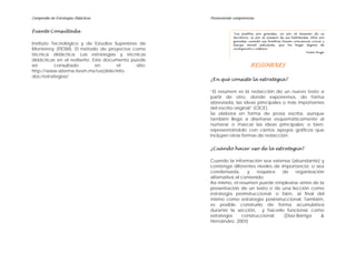 Compendio de Estrategias Didácticas                    Promoviendo competencias


Fuente Consultada                                                  "Los pueblos son grandes, no por el tamaño de su
                                                                   territorio, ni por el número de sus habitantes. Ellos son
                                                                   grandes, cuando sus hombres tienen conciencia cívica y
Instituto Tecnológico y de Estudios Superiores de                  fuerza moral suficiente, que los haga dignos de
Monterrey (ITESM). El método de proyectos como                     civilización y cultura."
                                                                                                                Victor Hugo
técnica didáctica. Las estrategias y técnicas
didácticas en el rediseño. Este documento puede
ser        consultado       en       el       sitio:                         RESÚMENES
http://www.sistema.itesm.mx/va(dide/info-
doc/estrategias/
                                                       ¿En qué consiste la estrategia?

                                                       “El resumen es la redacción de un nuevo texto a
                                                       partir de otro, donde exponemos, de forma
                                                       abreviada, las ideas principales o más importantes
                                                       del escrito original” (CICE).
                                                       Se elabora en forma de prosa escrita, aunque
                                                       también llega a diseñarse esquemáticamente al
                                                       numerar o marcar las ideas principales; o bien,
                                                       representándolo con ciertos apoyos gráficos que
                                                       incluyen otras formas de redacción.

                                                       ¿Cuándo hacer uso de la estrategia?

                                                       Cuando la información sea extensa (abundante) y
                                                       contenga diferentes niveles de importancia; o sea
                                                       condensada,       y   requiera  de    organización
                                                       alternativa al contenido.
                                                       Así mismo, el resumen puede emplearse antes de la
                                                       presentación de un texto o de una lección como
                                                       estrategia preinstruccional; o bien, al final del
                                                       mismo como estrategia posinstruccional. También,
                                                       es posible construirlo de forma acumulativa
                                                       durante la sección, y hacerlo funcionar como
                                                       estrategia     construccional.   (Díaz-Barriga   &
                                                       Hernández, 2003)
 