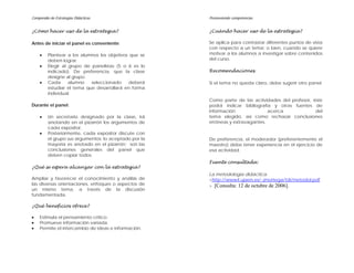 Compendio de Estrategias Didácticas                    Promoviendo competencias


¿Cómo hacer uso de la estrategia?                      ¿Cuándo hacer uso de la estrategia?

Antes de iniciar el panel es conveniente:              Se aplica para contrastar diferentes puntos de vista
                                                       con respecto a un tema; o bien, cuando se quiere
    •    Plantear a los alumnos los objetivos que se   motivar a los alumnos a investigar sobre contenidos
         deben lograr.                                 del curso.
    •    Elegir al grupo de panelistas (5 o 6 es lo
         indicado). De preferencia, que la clase       Recomendaciones
         designe al grupo.
    •    Cada      alumno   seleccionado     deberá    Si el tema no queda claro, debe sugerir otro panel.
         estudiar el tema que desarrollará en forma
         individual.
                                                       Como parte de las actividades del profesor, éste
Durante el panel:                                      podrá indicar bibliografía y otras fuentes de
                                                       información               acerca             del
    •    Un secretario designado por la clase, irá     tema elegido, así como rechazar conclusiones
         anotando en el pizarrón los argumentos de     erróneas y extravagantes.
         cada expositor.
    •    Posteriormente, cada expositor discute con
         el grupo sus argumentos; lo aceptado por la   De preferencia, el moderador (preferentemente el
         mayoría es anotado en el pizarrón; son las    maestro) debe tener experiencia en el ejercicio de
         conclusiones generales del panel que          esa actividad.
         deben copiar todos.
                                                       Fuente consultada:
¿Qué se espera alcanzar con la estrategia?
                                                       La metodología didáctica.
Ampliar y favorecer el conocimiento y análisis de      <http://www4.ujaen.es/~jmortega/tdi/metodol.pdf
las diversas orientaciones, enfoques o aspectos de     > [Consulta: 12 de octubre de 2006].
un mismo tema, a través de la discusión
fundamentada.

¿Qué beneficios ofrece?

•   Estimula el pensamiento crítico.
•   Promueve información variada.
•   Permite el intercambio de ideas e información.
 