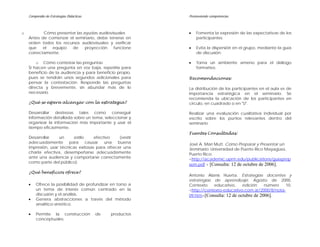 Compendio de Estrategias Didácticas                    Promoviendo competencias



o          Cómo presentar las ayudas audiovisuales         •   Fomenta la expresión de las expectativas de los
    Antes de comenzar el seminario, debe tenerse en            participantes.
    orden todos los recursos audiovisuales y verificar
    que    el  equipo   de     proyección   funcione       •   Evita la dispersión en el grupo, mediante la guía
    correctamente.                                             de discusión.

        o Cómo contestar las preguntas                     •   Torna un ambiente ameno para el diálogo
    Si hacen una pregunta en voz baja, repetirla para          formativo.
    beneficio de la audiencia y para beneficio propio,
    pues se tendrán unos segundos adicionales para         Recomendaciones:
    pensar la contestación. Responde las preguntas
    directa y brevemente, sin abundar más de lo            La distribución de los participantes en el aula es de
    necesario.                                             importancia estratégica en el seminario. Se
                                                           recomienda la ubicación de los participantes en
    ¿Qué se espera alcanzar con la estrategia?             círculo, en cuadrado o en "U".

    Desarrollar destrezas tales como conseguir             Realizar una evaluación cualitativa individual por
    información detallada sobre un tema, seleccionar y     escrito sobre los puntos relevantes dentro del
    organizar la información más importante y usar el      seminario.
    tiempo eficazmente.
                                                           Fuentes Consultadas:
    Desarrollar    un     estilo     efectivo    (vestir
    adecuadamente para           causar una     buena      José A. Mari Mutt. Cómo Preparar y Presentar un
    impresión, usar técnicas exitosas para ofrecer una     Seminario. Universidad de Puerto Rico Mayagüez,
    charla efectiva, desempeñarse adecuadamente            Puerto Rico.
    ante una audiencia y comportarse correctamente         <http://academic.uprm.edu/publications/guiaprep
    como parte del público).
                                                           sem.pdf > [Consulta: 12 de octubre de 2006].
    ¿Qué beneficios ofrece?
                                                           Antonio Alanís Huerta. Estrategias docentes y
                                                           estrategias de aprendizaje. Agosto de 2000.
    •   Ofrece la posibilidad de profundizar en torno a    Contexto    educativo,    edición    número    10.
        un tema de interés común centrado en la            <http://contexto-educativo.com.ar/2000/8/nota-
        discusión y el análisis.                           09.htm>[Consulta: 12 de octubre de 2006].
    •   Genera abstracciones a través del método
        analítico-sintético.

    •   Permite la construcción           de   productos
        conceptuales.
 