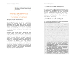 Compendio de Estrategias Didácticas                                          Promoviendo competencias


                                                                             ¿Cuándo hacer uso de la estrategia?
                       "No es que no nos atrevemos porque las cosas son
                       difíciles; sino, que ellas son difíciles, porque no
                       nos atrevemos."                                       Es recomendable emplear la estrategia cuando es
                                                                    Seneca
                                                                             factible realizar un agrupamiento de los problemas
                                                                             en torno a la competencia del curso. Además de
                                                                             disponer del tiempo para llevar al alumno a
        INVESTIGACIÓN DE TÓPICOS                                             trabajar en equipo en la búsqueda de posibles
                                                                             soluciones o respuestas a los problemas e
                    Y
                                                                             interrogantes planteados.
          PROBLEMAS ESPECÍFICOS
                                                                             ¿Cómo hacer uso de la estrategia?
¿En qué consiste la estrategia?
                                                                             Se concreta en la práctica de una manera flexible
La investigación, como la plantea        Duckworth                           y contextual siguiendo estos pasos:
(2000), es la estrategia básica de la actividad
desarrollada en el aula que permite generar                                   1.   Partir del interés del alumno para listar y agrupar las
                                                                                   preguntas del problema o tópicos a investigar.
“situaciones” en las que las personas con diferentes
                                                                              2.   Delimitar el problema nuclear que daría significado y
niveles, cualesquiera que sean sus estructuras                                     coherencia al proceso investigativo y en concretar la
intelectuales, puedan llegar a conocer partes del                                  resolución de los tópicos o problemas.
mundo de maneras distintas, de acuerdo con sus                                3.   Explorar e indagar en sus ideas, creencias e hipótesis, de
posibilidades.                                                                     buscar     informaciones      nuevas    y    ampliar    sus
                                                                                   comprensiones.
                                                                              4.   Elaboración de los primeros informes e inicio de las
Investigar en la escuela implica abordar de una                                    recapitulaciones; en esta parte se inician puestas en
manera global, participativa, plural, funcional y                                  común, grupales o por equipo para presentar los informes.
flexible la resolución de los problemas que plantea                           5.   Elaboración de nuevos informes de diferentes niveles de
la continua interacción con el entorno. De este                                    profundidad conceptual que muestra, acepta y fomenta
modo, investigar significa formular problemas                                      la diversidad y pluralidad de ritmos, niveles, intereses
                                                                                   entre el grupo.
significativos y negociados, confrontar las diferentes
                                                                              6.   Concluida la ronda de presentación de informes, el grupo
visiones que conviven en el área laboral, planificar                               se implica en un proceso intenso de puestas en común,
y negociar los distintos pasos del proceso                                         revisiones y recapitulaciones tratando de comparar
investigativo, confrontar las hipótesis e ideas previas                            puntos de vistas y comprender las posibles similitudes y
                                                                                   contradicciones entre las diferentes informaciones
del alumnado con el conocimiento deseable,
                                                                                   manejadas      durante     el   proceso   investigativo   y
elaborar y socializar conclusiones, recapitular y                                  progresivamente se obtienen conclusiones razonables,
revisar las conclusiones e informaciones obtenidas y                               comprensibles y significativas.
reflexionar y evaluar colectivamente el desarrollo                            7.   Se redactó colectivamente un informe (reflexión sobre lo
del propio proceso de investigación.                                               que habían hecho para resolver los problemas e
                                                                                   interrogantes que preocupaban al grupo).
                                                                              8.   Para terminar la investigación, y como recurso para
                                                                                   conocer y valorar el grado de comprensión adquirido a lo
                                                                                   largo de la misma, le planteé un problema de simulación.
                                                                              9.   Finalmente se concluye con la actividad cuando se
                                                                                   realiza una auto-evaluación del trabajo realizado.
 